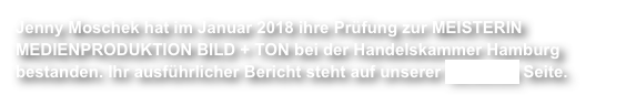 Jenny Moschek hat im Januar 2018 ihre Prüfung zur MEISTERIN MEDIENPRODUKTION BILD + TON bei der Handelskammer Hamburg bestanden. Ihr ausführlicher Bericht steht auf unserer facebook Seite.